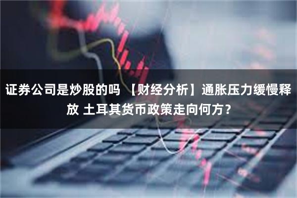 证券公司是炒股的吗 【财经分析】通胀压力缓慢释放 土耳其货币政策走向何方？