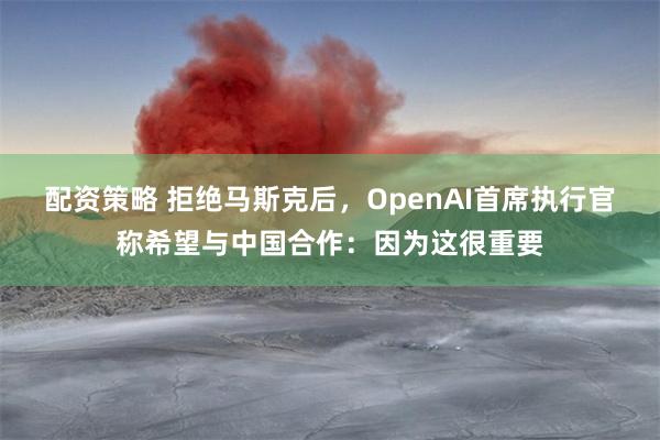 配资策略 拒绝马斯克后，OpenAI首席执行官称希望与中国合作：因为这很重要