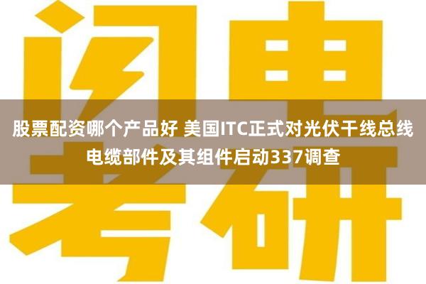 股票配资哪个产品好 美国ITC正式对光伏干线总线电缆部件及其组件启动337调查