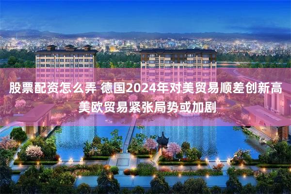 股票配资怎么弄 德国2024年对美贸易顺差创新高 美欧贸易紧张局势或加剧