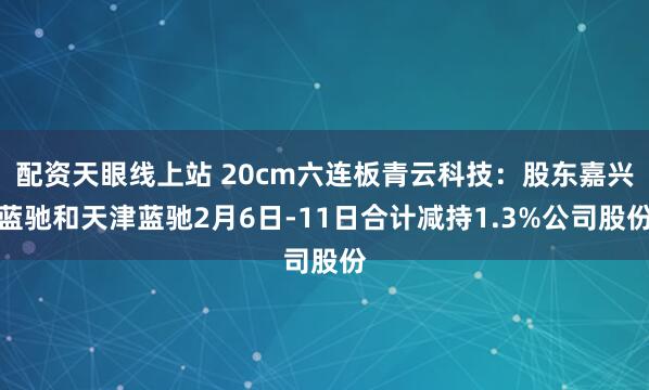 配资天眼线上站 20cm六连板青云科技：股东嘉兴蓝驰和天津蓝驰2月6日-11日合计减持1.3%公司股份