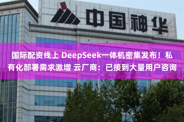 国际配资线上 DeepSeek一体机密集发布！私有化部署需求激增 云厂商：已接到大量用户咨询