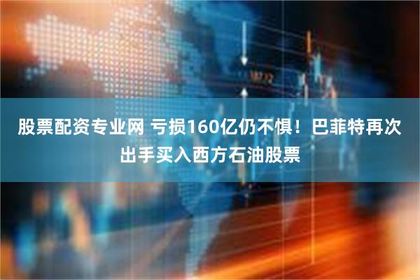 股票配资专业网 亏损160亿仍不惧！巴菲特再次出手买入西方石油股票