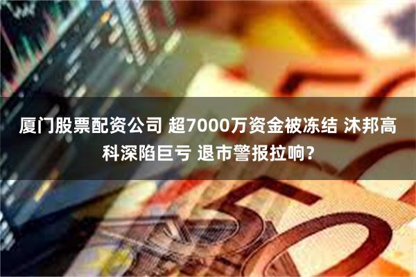 厦门股票配资公司 超7000万资金被冻结 沐邦高科深陷巨亏 退市警报拉响？