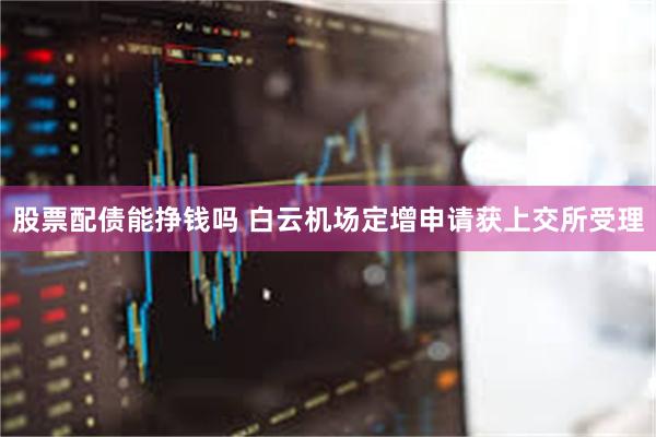 股票配债能挣钱吗 白云机场定增申请获上交所受理