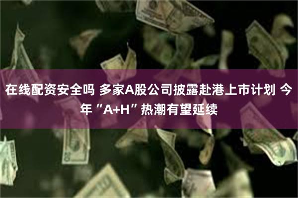 在线配资安全吗 多家A股公司披露赴港上市计划 今年“A+H”热潮有望延续