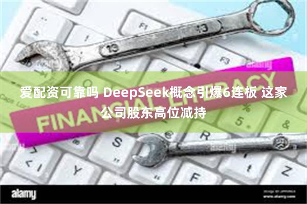 爱配资可靠吗 DeepSeek概念引爆6连板 这家公司股东高位减持