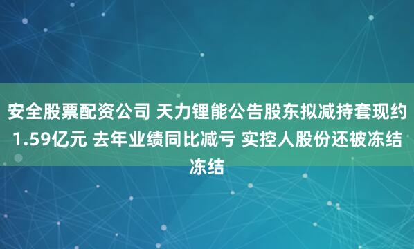 安全股票配资公司 天力锂能公告股东拟减持套现约1.59亿元 去年业绩同比减亏 实控人股份还被冻结