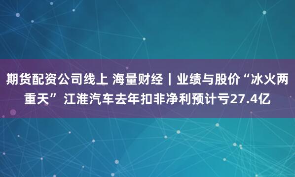 期货配资公司线上 海量财经｜业绩与股价“冰火两重天” 江淮汽车去年扣非净利预计亏27.4亿