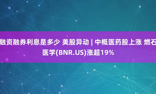 融资融券利息是多少 美股异动 | 中概医药股上涨 燃石医学(BNR.US)涨超19%