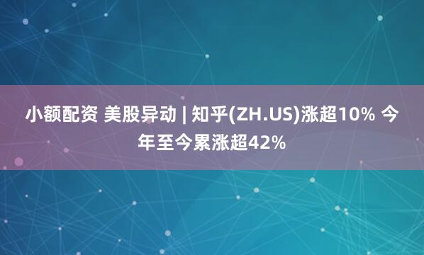 小额配资 美股异动 | 知乎(ZH.US)涨超10% 今年至今累涨超42%