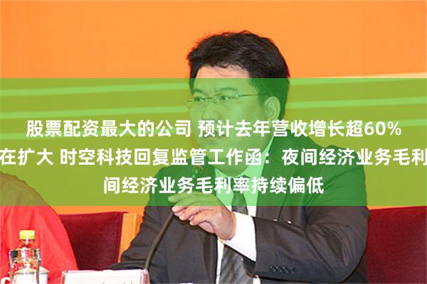 股票配资最大的公司 预计去年营收增长超60%，但亏损仍在扩大 时空科技回复监管工作函：夜间经济业务毛利率持续偏低