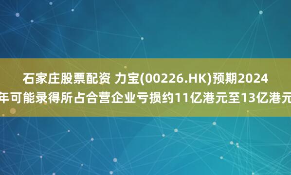 石家庄股票配资 力宝(00226.HK)预期2024年可能录得所占合营企业亏损约11亿港元至13亿港元