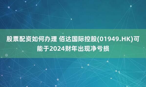 股票配资如何办理 佰达国际控股(01949.HK)可能于2024财年出现净亏损