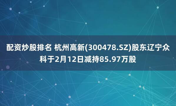 配资炒股排名 杭州高新(300478.SZ)股东辽宁众科于2月12日减持85.97万股