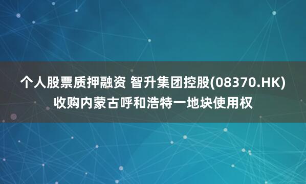 个人股票质押融资 智升集团控股(08370.HK)收购内蒙古呼和浩特一地块使用权