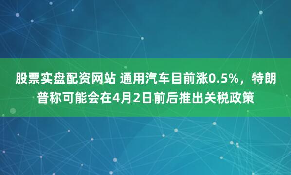 股票实盘配资网站 通用汽车目前涨0.5%，特朗普称可能会在4月2日前后推出关税政策