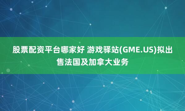 股票配资平台哪家好 游戏驿站(GME.US)拟出售法国及加拿大业务