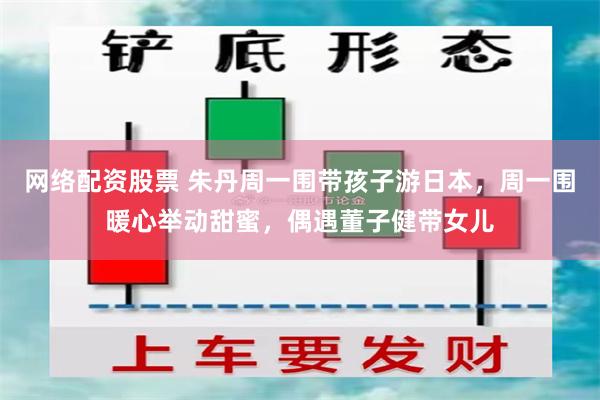 网络配资股票 朱丹周一围带孩子游日本，周一围暖心举动甜蜜，偶遇董子健带女儿