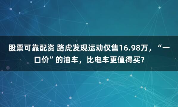 股票可靠配资 路虎发现运动仅售16.98万，“一口价”的油车，比电车更值得买？