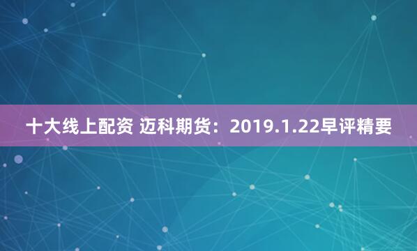 十大线上配资 迈科期货：2019.1.22早评精要